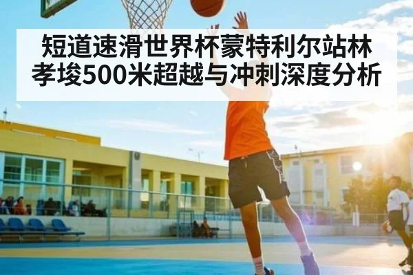 短道速滑世界杯蒙特利尔站林孝埈500米超越与冲刺深度分析